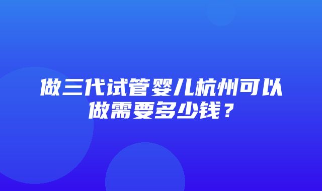 做三代试管婴儿杭州可以做需要多少钱？