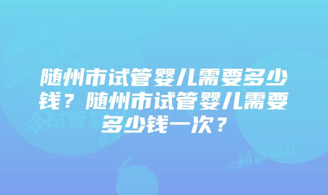 随州市试管婴儿需要多少钱？随州市试管婴儿需要多少钱一次？