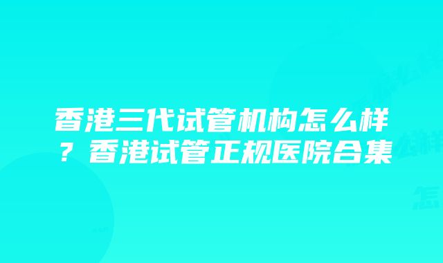 香港三代试管机构怎么样？香港试管正规医院合集