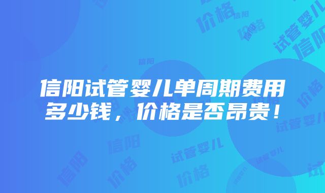 信阳试管婴儿单周期费用多少钱，价格是否昂贵！