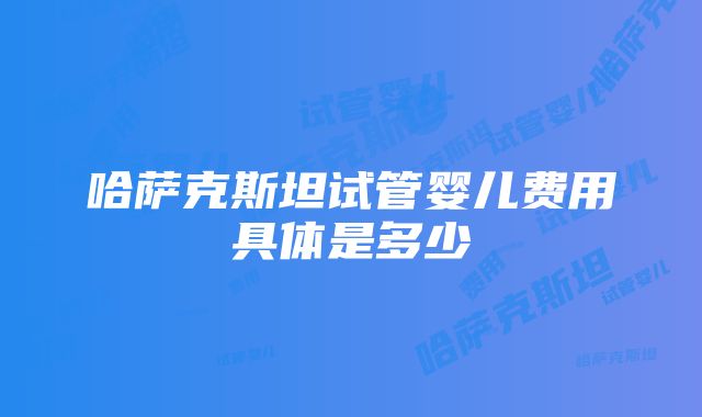 哈萨克斯坦试管婴儿费用具体是多少