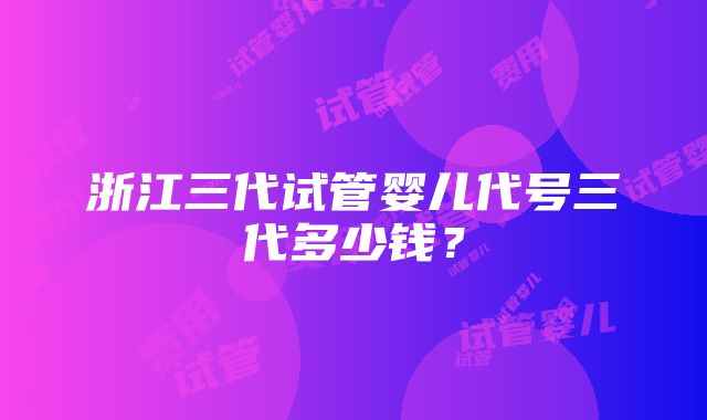 浙江三代试管婴儿代号三代多少钱？