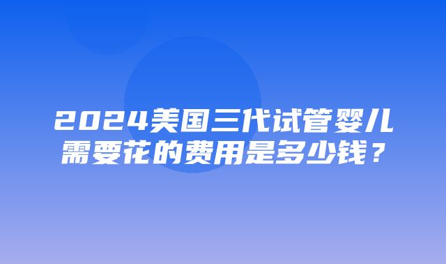 2024美国三代试管婴儿需要花的费用是多少钱？