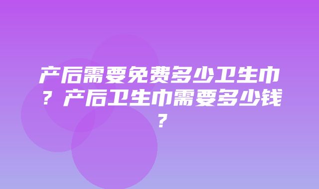 产后需要免费多少卫生巾？产后卫生巾需要多少钱？