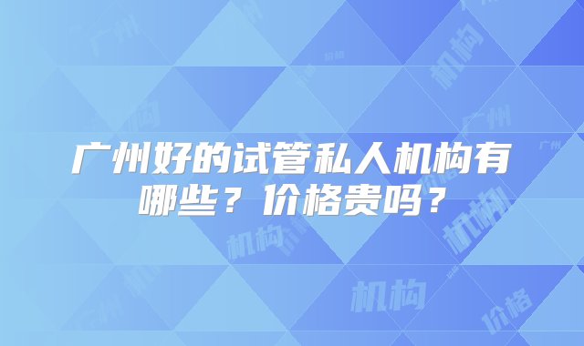 广州好的试管私人机构有哪些？价格贵吗？