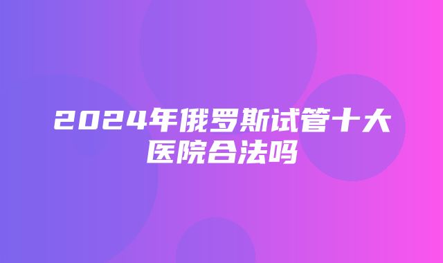 2024年俄罗斯试管十大医院合法吗