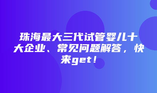 珠海最大三代试管婴儿十大企业、常见问题解答，快来get！