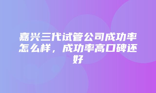 嘉兴三代试管公司成功率怎么样，成功率高口碑还好