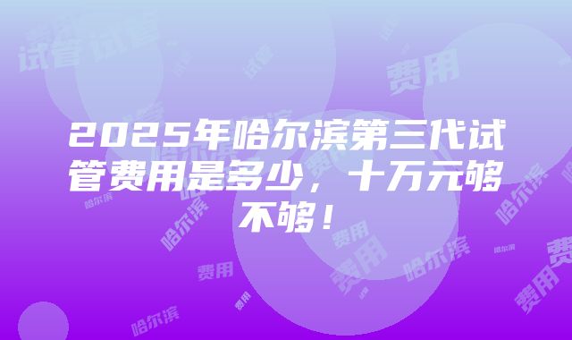 2025年哈尔滨第三代试管费用是多少，十万元够不够！