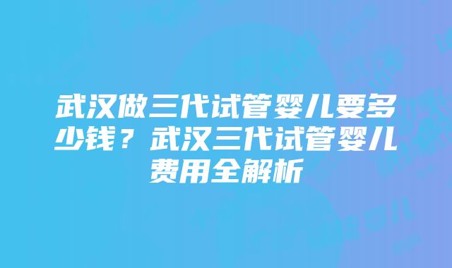 武汉做三代试管婴儿要多少钱？武汉三代试管婴儿费用全解析