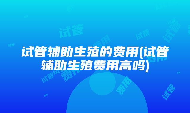 试管辅助生殖的费用(试管辅助生殖费用高吗)