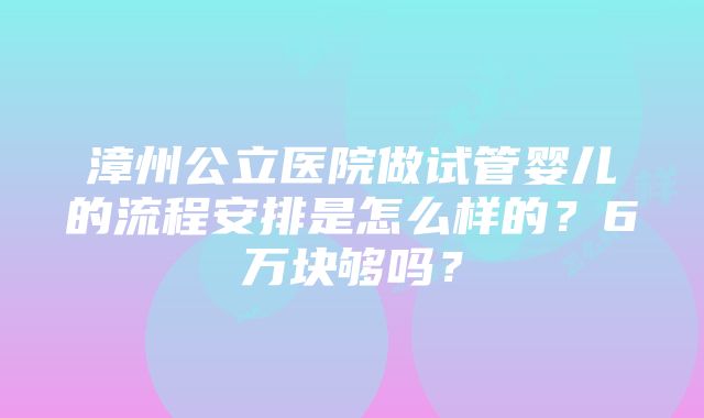 漳州公立医院做试管婴儿的流程安排是怎么样的？6万块够吗？