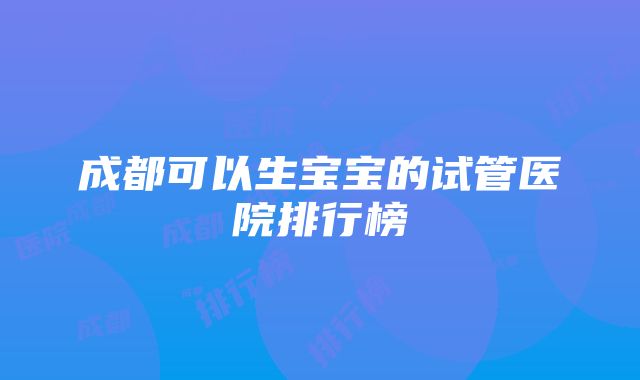 成都可以生宝宝的试管医院排行榜