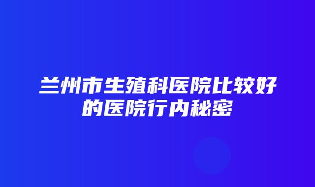 兰州市生殖科医院比较好的医院行内秘密