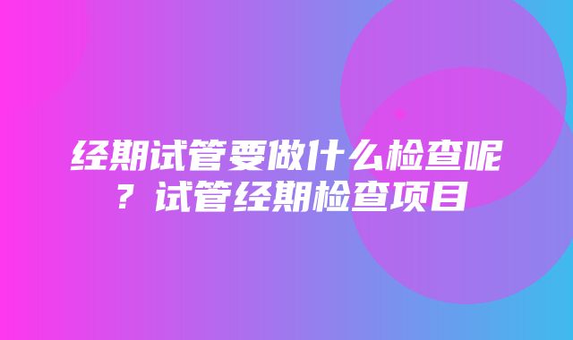 经期试管要做什么检查呢？试管经期检查项目