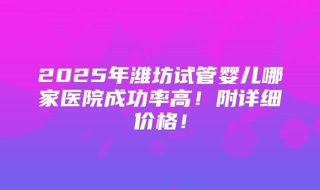 2025年潍坊试管婴儿哪家医院成功率高！附详细价格！