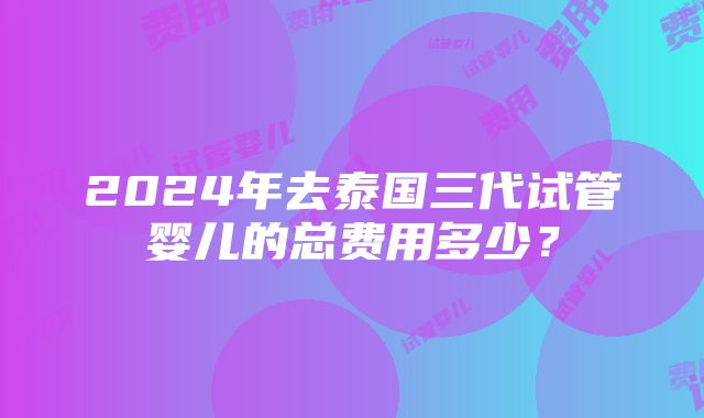 2024年去泰国三代试管婴儿的总费用多少？