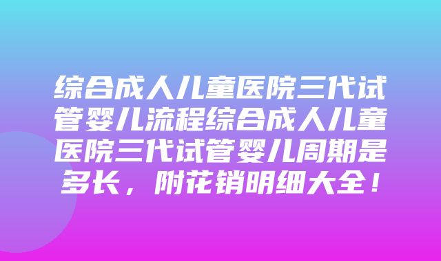 综合成人儿童医院三代试管婴儿流程综合成人儿童医院三代试管婴儿周期是多长，附花销明细大全！