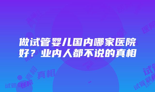 做试管婴儿国内哪家医院好？业内人都不说的真相