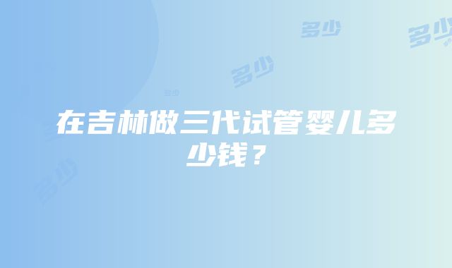 在吉林做三代试管婴儿多少钱？