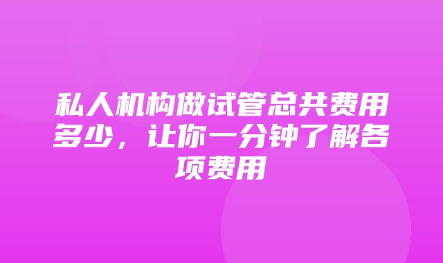 私人机构做试管总共费用多少，让你一分钟了解各项费用