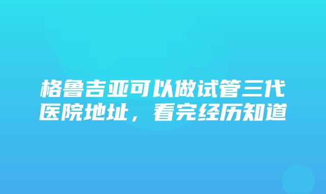 格鲁吉亚可以做试管三代医院地址，看完经历知道