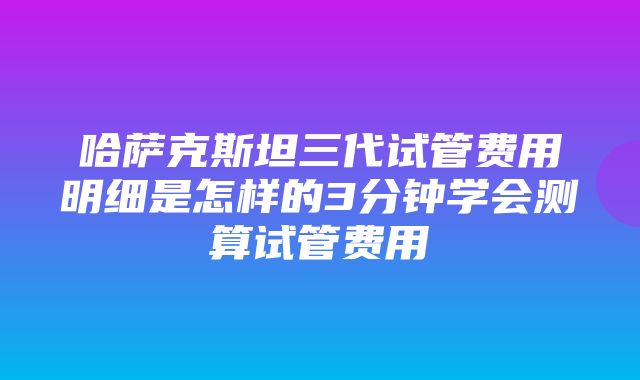 哈萨克斯坦三代试管费用明细是怎样的3分钟学会测算试管费用