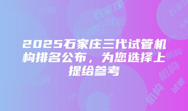 2025石家庄三代试管机构排名公布，为您选择上提给参考