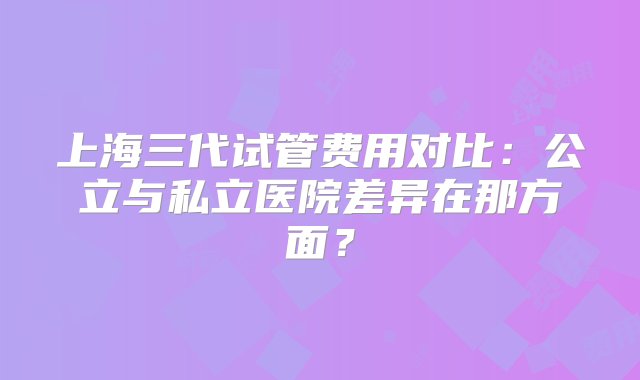 上海三代试管费用对比：公立与私立医院差异在那方面？