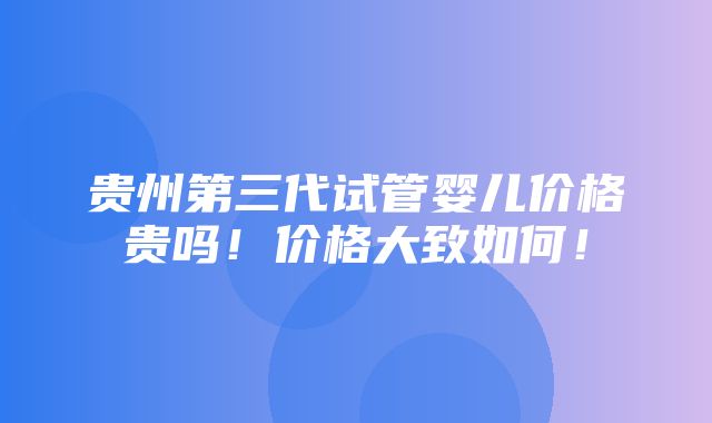 贵州第三代试管婴儿价格贵吗！价格大致如何！