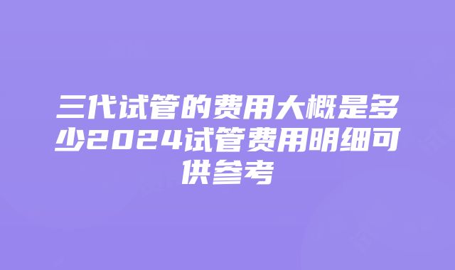 三代试管的费用大概是多少2024试管费用明细可供参考