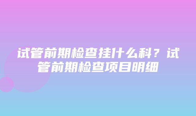 试管前期检查挂什么科？试管前期检查项目明细