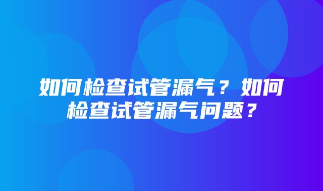 如何检查试管漏气？如何检查试管漏气问题？