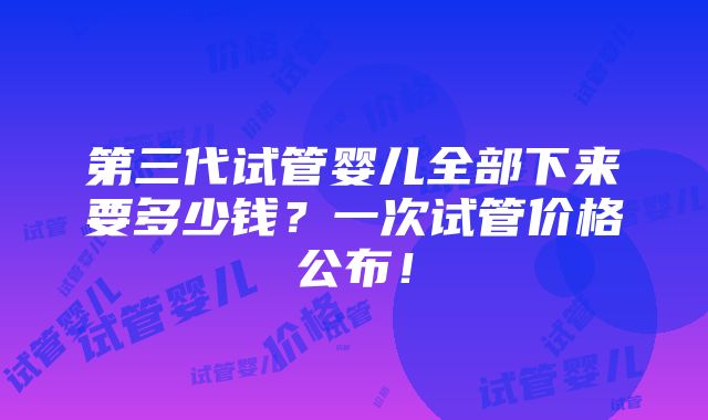 第三代试管婴儿全部下来要多少钱？一次试管价格公布！