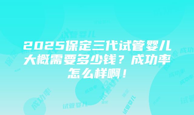 2025保定三代试管婴儿大概需要多少钱？成功率怎么样啊！