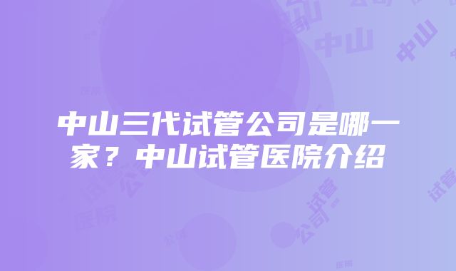 中山三代试管公司是哪一家？中山试管医院介绍