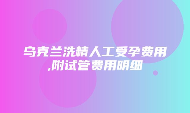 乌克兰洗精人工受孕费用,附试管费用明细