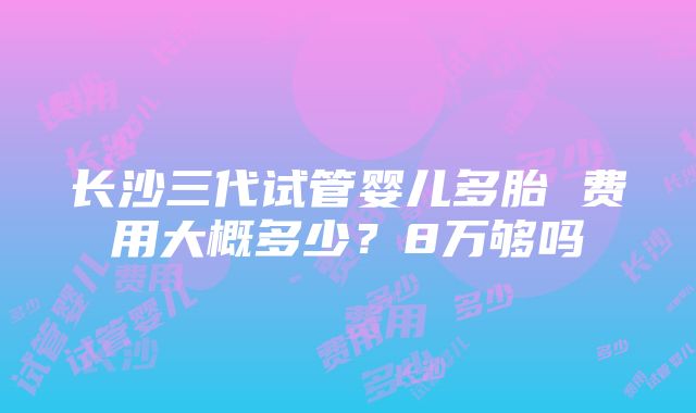 长沙三代试管婴儿多胎 费用大概多少？8万够吗