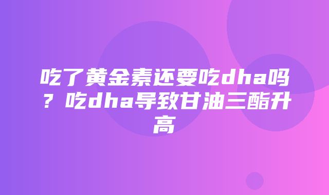 吃了黄金素还要吃dha吗？吃dha导致甘油三酯升高