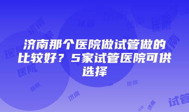 济南那个医院做试管做的比较好？5家试管医院可供选择