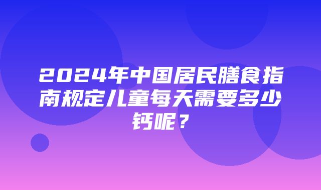 2024年中国居民膳食指南规定儿童每天需要多少钙呢？