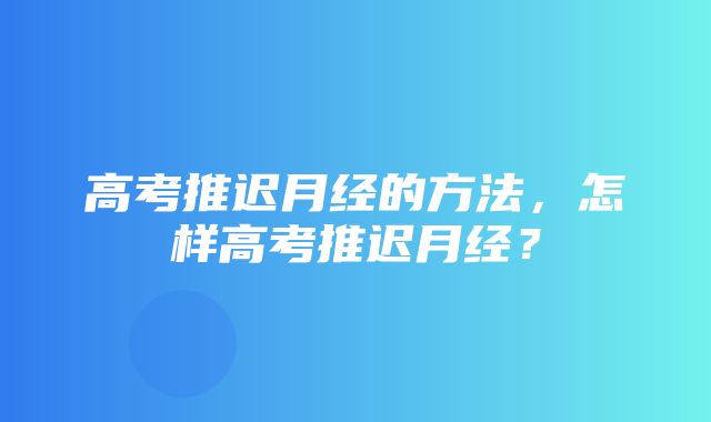 高考推迟月经的方法，怎样高考推迟月经？