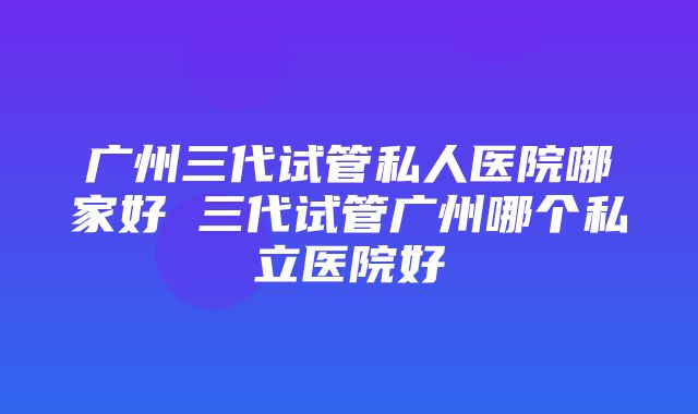 广州三代试管私人医院哪家好 三代试管广州哪个私立医院好