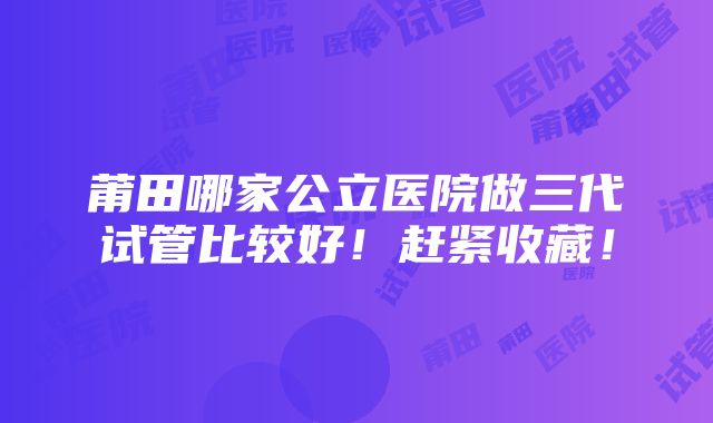 莆田哪家公立医院做三代试管比较好！赶紧收藏！