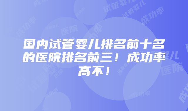 国内试管婴儿排名前十名的医院排名前三！成功率高不！