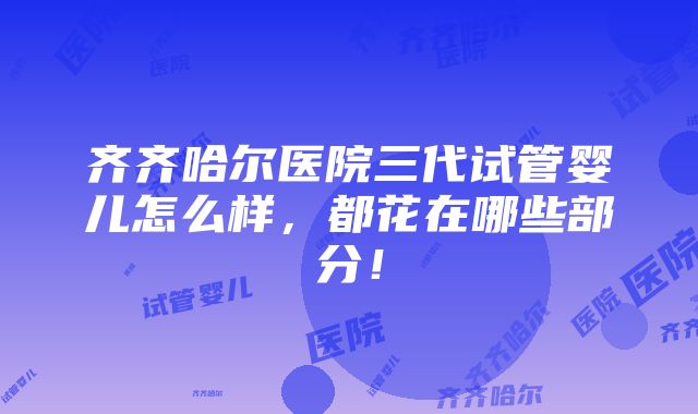 齐齐哈尔医院三代试管婴儿怎么样，都花在哪些部分！