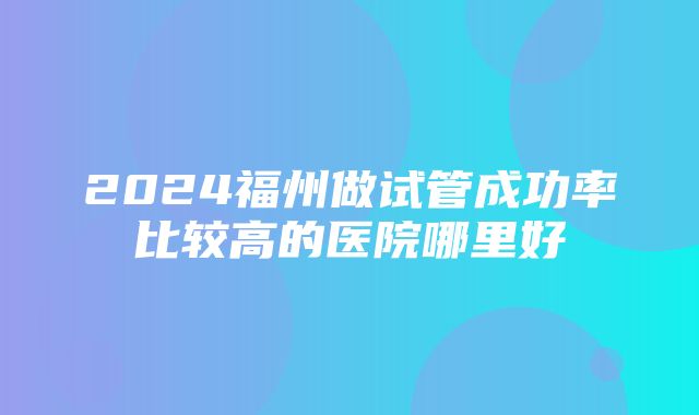 2024福州做试管成功率比较高的医院哪里好