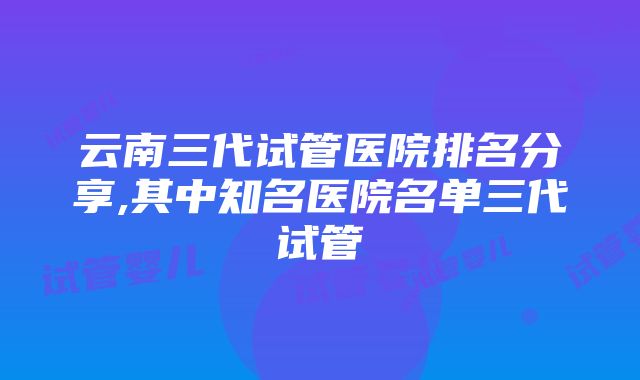 云南三代试管医院排名分享,其中知名医院名单三代试管