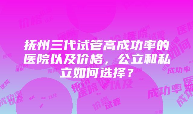 抚州三代试管高成功率的医院以及价格，公立和私立如何选择？