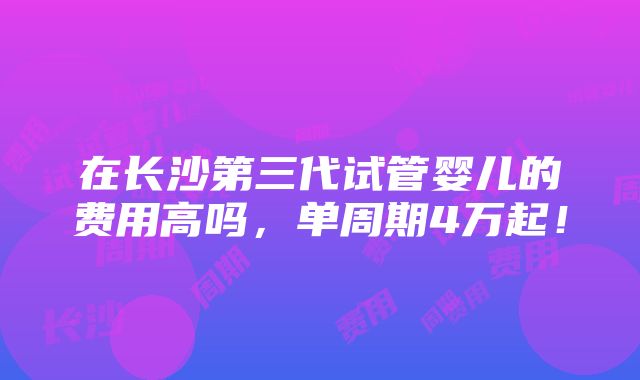 在长沙第三代试管婴儿的费用高吗，单周期4万起！